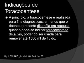Indicações de ToracocenteseEm pacientes com ICC e derrame pleural bilateral de tamanho semelhante, afebril e sem dor torácica é recomendável observar e promover diurese antes de optar pela toracocentese. Se o derrame for unilateral, indicar toracocentese.Light, RW. N Engl J Med, Vol. 346, No. 25
