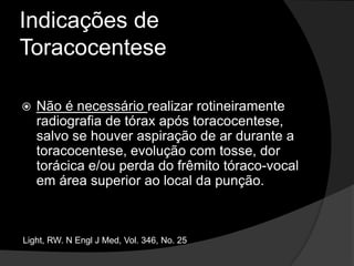 Indicações de ToracocenteseA princípio, a toracocentese é realizada para fins diagnósticos, a menos que o doente apresente dispnéia em repouso, quando pode-se indicar toracocentese de alívio, podendo ser usada para remover até 1500 ml de fluido.Light, RW. N Engl J Med, Vol. 346, No. 25