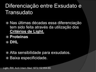Diferenciação entre Exsudato e TransudatoTransudato: ocorre quando se acumula líquido pleural devido a um desequilíbrio entre as pressões hidrostáticas e oncótica. Principais causas-  ICC, cirrose, e embolia pulmonar. Light, RW. ArchInternMed 1973;132:854-60.