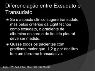Diferenciação entre Exsudato e TransudatoNas últimas décadas essa diferenciação tem sido feita através da utilização dos Critérios de Light.ProteínasDHLAlta sensibilidade para exsudatos.Baixa especificidade. Light, RW. ArchInternMed 1973;132:854-60.