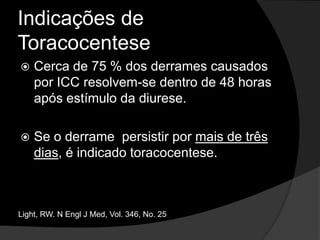 Indicações de ToracocentesePresença de um derrame pleural clinicamente significativo (maior que 10 mm de espessura à ultrassonografia ou em radiografia em decúbito lateral) sem causa conhecida.Shinto, RA. AmJ Med 1990;88:230-4.
