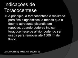 Indicações de ToracocenteseEm pacientes com ICC e derrame pleural bilateral de tamanho semelhante, afebril e sem dor torácica é recomendável observar e promover diurese antes de optar pela toracocentese. Se o derrame for unilateral, indicar toracocentese.Light, RW. N Engl J Med, Vol. 346, No. 25