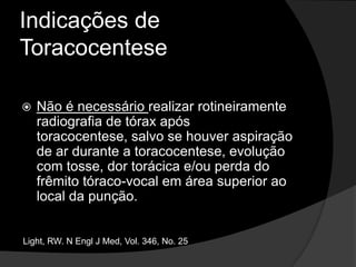 Indicações de ToracocenteseA princípio, a toracocentese é realizada para fins diagnósticos, a menos que o doente apresente dispnéia em repouso, quando pode-se indicar toracocentese de alívio, podendo ser usada para remover até 1500 ml de fluido.Light, RW. N Engl J Med, Vol. 346, No. 25