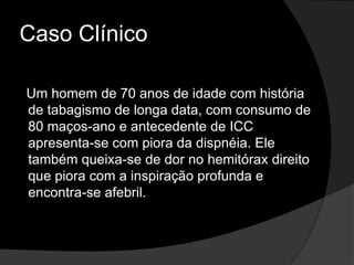 Caso ClínicoUm homem de 70 anos de idade com história de tabagismo de longa data, com consumo de 80 maços-ano e antecedente de ICC apresenta-se com piora da dispnéia. Ele também queixa-se de dor no hemitórax direito que piora com a inspiração profunda e encontra-se afebril. 