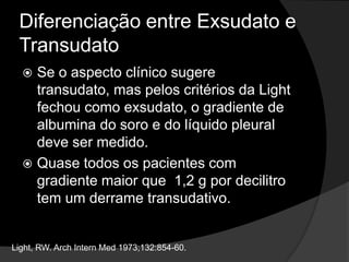 Diferenciação entre Exsudato e TransudatoNas últimas décadas essa diferenciação tem sido feita através da utilização dos Critérios de Light.ProteínasDHLAlta sensibilidade para exsudatos.Baixa especificidade. Light, RW. ArchInternMed 1973;132:854-60.