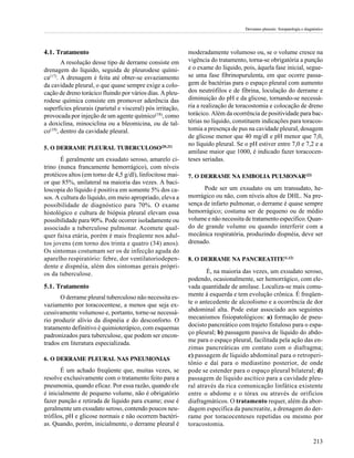 Derrames pleurais: fisiopatologia e diagnóstico




4.1. Tratamento                                             moderadamente volumoso ou, se o volume cresce na
        A resolução desse tipo de derrame consiste em       vigência do tratamento, torna-se obrigatória a punção
drenagem do líquido, seguida de pleurodese quími-           e o exame do líquido, pois, àquela fase inicial, segue-
ca(17). A drenagem é feita até obter-se esvaziamento        se uma fase fibrinopurulenta, em que ocorre passa-
da cavidade pleural, o que quase sempre exige a colo-       gem de bactérias para o espaço pleural com aumento
cação de dreno torácico fluindo por vários dias. A pleu-    dos neutrófilos e de fibrina, loculação do derrame e
rodese química consiste em promover aderência das           diminuição do pH e da glicose, tornando-se necessá-
superfícies pleurais (parietal e visceral) pós irritação,   ria a realização de toracostomia e colocação de dreno
provocada por injeção de um agente químico(18), como        torácico. Além da ocorrência de positividade para bac-
a doxiclina, minociclina ou a bleomicina, ou de tal-        térias no líquido, constituem indicações para toracos-
co(19), dentro da cavidade pleural.                         tomia a presença de pus na cavidade pleural, dosagem
                                                            de glicose menor que 40 mg/dl e pH menor que 7,0,
                                                            no líquido pleural. Se o pH estiver entre 7,0 e 7,2 e a
5. O DERRAME PLEURAL TUBERCULOSO(20,21)
                                                            amilase maior que 1000, é indicado fazer toracocen-
       É geralmente um exsudato seroso, amarelo ci-         teses seriadas.
trino (nunca francamente hemorrágico), com níveis
protéicos altos (em torno de 4,5 g/dl), linfocitose mai-    7. O DERRAME NA EMBOLIA PULMONAR(22)
or que 85%, unilateral na maioria das vezes. A baci-
loscopia do líquido é positiva em somente 5% dos ca-              Pode ser um exsudato ou um transudato, he-
sos. A cultura do líquido, em meio apropriado, eleva a      morrágico ou não, com níveis altos de DHL. Na pre-
possibilidade de diagnóstico para 70%. O exame              sença de infarto pulmonar, o derrame é quase sempre
histológico e cultura de biópsia pleural elevam essa        hemorrágico; costuma ser de pequeno ou de médio
possibilidade para 90%. Pode ocorrer isoladamente ou        volume e não necessita de tratamento específico. Quan-
associado a tuberculose pulmonar. Acomete qual-             do de grande volume ou quando interferir com a
quer faixa etária, porém é mais freqüente nos adul-         mecânica respiratória, produzindo dispnéia, deve ser
tos jovens (em torno dos trinta e quatro (34) anos).        drenado.
Os sintomas costumam ser os de infecção aguda do
aparelho respiratório: febre, dor ventilatoriodepen-        8. O DERRAME NA PANCREATITE(1,12)
dente e dispnéia, além dos sintomas gerais própri-
os da tuberculose.                                                  É, na maioria das vezes, um exsudato seroso,
                                                            podendo, ocasionalmente, ser hemorrágico, com ele-
5.1. Tratamento                                             vada quantidade de amilase. Localiza-se mais comu-
       O derrame pleural tuberculoso não necessita es-      mente à esquerda e tem evolução crônica. É freqüen-
vaziamento por toracocentese, a menos que seja ex-          te o antecedente de alcoolismo e a ocorrência de dor
cessivamente volumoso e, portanto, torne-se necessá-        abdominal alta. Pode estar associado aos seguintes
rio produzir alívio da dispnéia e do desconforto. O         mecanismos fisiopatológicos: a) formação de pseu-
tratamento definitivo é quimioterápico, com esquemas        docisto pancreático com trajeto fistuloso para o espa-
padronizados para tuberculose, que podem ser encon-         ço pleural; b) passagem passiva de líquido do abdo-
trados em literatura especializada.                         me para o espaço pleural, facilitada pela ação das en-
                                                            zimas pancreáticas em contato com o diafragma;
                                                            c) passagem de líquido abdominal para o retroperi-
6. O DERRAME PLEURAL NAS PNEUMONIAS
                                                            tônio e daí para o mediastino posterior, de onde
       É um achado freqüente que, muitas vezes, se          pode se estender para o espaço pleural bilateral; d)
resolve exclusivamente com o tratamento feito para a        passagem de líquido ascítico para a cavidade pleu-
pneumonia, quando eficaz. Por essa razão, quando ele        ral através da rica comunicação linfática existente
é inicialmente de pequeno volume, não é obrigatório         entre o abdome e o tórax ou através de orifícios
fazer punção e retirada de líquido para exame; esse é       diafragmáticos. O tratamento requer, além da abor-
geralmente um exsudato seroso, contendo poucos neu-         dagem específica da pancreatite, a drenagem do der-
trófilos, pH e glicose normais e não ocorrem bactéri-       rame por toracocenteses repetidas ou mesmo por
as. Quando, porém, inicialmente, o derrame pleural é        toracostomia.

                                                                                                                            213
 