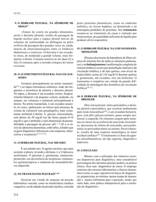 GA Silva




 9. O DERRAME PLEURAL, NA SÍNDROME DE                     pelas proteínas plasmáticas, como na síndrome
    MEIGS(1)                                              nefrótica, na cirrose hepática, na desnutrição e na
                                                          enteropatia perdedora de proteínas. Seu tratamento
        (Tumor de ovário de grandes dimensões,            resume-se ao tratamento da causa e remoção por
ascite e derrame pleural), resulta da passagem de         toracocentese, de quantidade suficiente de líquido para
líquido ascítico para o espaço pleural através de         produzir alívio respiratório.
soluções de continuidade no diafragma ou pelos
orifícios de passagem dos grandes vasos ou, ainda,
através de intercomunicações entre os linfáticos          13. O DERRAME PLEURAL NA LINFANGIOLEIO-
abdominais e torácicos. O derrame é um exsuda-                MIOMATOSE
to róseo, de moderado a grande volume, mais fre-
qüente à direita. Costuma resolver-se em duas (2) a              (Doença decorrente da hiperplasia de fibras atí-
três (3) semanas após a retirada cirúrgica do tumor       picas de músculo liso de todas as estruturas pulmona-
                                                          res) e na linfangiomatose (malformação congênita do
ovariano.
                                                          sistema linfático) ocorre por perturbação obstrutiva da
                                                          circulação linfática; é do tipo quiloso, com níveis de
10. O ACOMETIMENTO PLEURAL NAS COLAGE-                    triglicerídios acima de 110 mg/dl O derrame quiloso
    NOSES                                                 é, geralmente, um exsudato, rico em linfócitos. O
                                                          tratamento é complexo em virtude da grande difi-
       Acontece principalmente na artrite reumatói-       culdade de abordagem dos distúrbios da circulação
   (23)
de e no lúpus eritematoso sistêmico, onde são fre-        linfática(10,11).
qüentes a ocorrência de pleurite e derrame pleural.
No lúpus, o derrame é um exsudato citrino, freqüen-
temente bilateral e de pequeno volume, podendo, no        14. O DERRAME PLEURAL, NA SÍNDROME DE
entanto, ser volumoso e unilateral, principalmente à          DRESSLER
direita. Na artrite reumatóide, é um exsudato amare-             (Dor retroesternal, atrito pericárdico e derra-
lo, às vezes, opalescente ou leitoso pela presença de     me pleural e pericárdico, que ocorrem tardiamente
cristais de colesterol (um pseudoquilo), mais comu-       após lesão miocárdica)(24), é um exsudato hemorrá-
mente unilateral à direita. A glicose, classicamente,     gico, com pH e glicose normais, quase sempre uni-
está abaixo de 50 mg/dl (ou tão baixa quanto 0-10         lateral, à esquerda. Os sintomas surgem após sema-
mg/dl) o que é atribuído a uma diminuição da perme-       nas ou meses da ocorrência de uma lesão miocárdi-
abilidade à passagem da glicose; pH < 7,20 e os ní-       ca, decorrente de infarto do miocárdio, pericardio-
veis de adenosina deaminase, estão altos, achados que     tomia ou pericardiectomia ou trauma. Possivelmen-
exigem diagnóstico diferencial com empiema, tuber-        te, resulta de uma resposta imunológica ao dano
culose e neoplasias (9,14,15,23).                         tecidual cardíaco(25). O tratamento é à base de agen-
                                                          tes antiinflamatórios, do tipo aspirina, ibuprofen e
11. O DERRAME PLEURAL, NAS MICOSES                        naproxen.

      É um achado raro. O agente micótico que mais
                                                          15. CONCLUSÃO
acomete a pleura, levando a derrame, é o Criptococo
neoformans. O paciente é, geralmente, imunocom-                  Mesmo com a utilização dos inúmeros recur-
prometido, em decorrência de neoplasias, tratamen-        sos disponíveis para diagnóstico, uma considerável
tos quimioterápicos e síndrome de imunodeficiên-          percentagem dos derrames pleurais podem, na prática
cia adquirida.                                            clínica, ficar sem diagnóstico de causa. O emprego
                                                          criterioso dos recursos laboratoriais e clínicos elemen-
12. OS TRANSUDATOS PLEURAIS(1,2,8)                        tares (como os aqui expostos) na busca do diagnósti-
                                                          co, proporciona, no mínimo, menor tempo de interna-
      Ocorrem em virtude de aumento da pressão            ção e menos sofrimento para o paciente, sendo, por
hidrostática vascular, como na insuficiência cardíaca     outro lado, uma prática indispensável para a resolu-
congestiva, ou da redução da pressão oncótica, exercida   ção do diagnóstico.

214
 