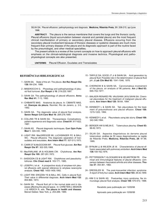 Derrames pleurais: fisiopatologia e diagnóstico




           SILVA GA. Pleural effusions: pathophysiology and diagnosis. Medicina, Ribeirão Preto, 31: 208-215, apr./june
               1998.

               ABSTRACT: The pleura is the serous membrane that covers the lungs and the thoracic cavity.
           Pleural effusions (liquid accumulation between visceral and parietal pleura) are the most frequent
           clinical manifestation of primary or secondary pleural disease. Effusions occuring from the
           secondary pleural involvement because of thoracic diseases or systemic diseases are much more
           frequent than primary disease of the pleura and its diagnostic approach is part of the routine faced
           by the pneumologist, and other medical specialties.
               The present article is a review of the current concepts on how to approach pleural effusions with
           emphasis on the clinical-radiological diagnosis and invasive technics. Physiological and patho-
           physiological concepts are also presented.

               UNITERMS:      Pleural Effusion. Exudates and Transdutates




REFERÊNCIAS BIBLIOGRÁFICAS                                         15 - TARYLE DA; GOOD JT Jr & SAHN SA. Acid generation by
                                                                        pleural fluid: Possible role in the determination of pleural fluid
                                                                        pH. J Lab Clin Med 93: 1041-1046, 1979.
 1 - SAHN SA. State of the art. The pleura. Am Rev Respir Dis
     138:184-234, 1988.
                                                                   16 - CHERNOW B & SAHN SA. Carcinomatous involvement
 2 - MISEROCCHI G. Physiology and pathophysiology of pleu-              of the pleura: an analysis of 96 patients. Am J Med 63:
     ral fluid turnover. Eur Respir J 10: 219-225,1997.                 695-702,1977.

 3 - SAHN SA. The pathophysiology of pleural effusions. Annu       17 - WALKER-RENARD PB; VAUGHAN LM & SAHN SA. Chemi-
     Rev Med 41: 7-13, 1990.                                            cal pleurodesis for the treatment of malignant pleural effu-
                                                                        sions. Ann Intern Med 120: 56-64, 1994.
 4 - CHIBANTE MAS. Anatomia da pleura. In: CIBANTE MAS,
     ed. Doenças da pleura, Revinter, Rio de Janeiro, p. 3-5,
     1992.                                                         18 - KENNEDY L & SAHN SA. Talc pleurodesis for the treat-
                                                                        ment of pneumothorax and pleural effusion. Chest 106:
 5 - SAHN SA. The diagnostic value of pleural fluid analysis.           1215-1222, 1994.
     Semin Respir Crit Care Med 16: 269-278,1995.
                                                                   19 - KENNEDY L et al.     Pleurodesis using talc slurry. Chest 106:
 6 - COLLINS TR & SAHN SA. Thoracentesis: Complications,
                                                                        342-346,1994.
     patient experience and diagnostic value. Chest 91: 817-822,
     1987.
                                                                   20 - BERGER HW & MEJIA E.           Tuberculous pleurisy. Chest 63:
 7 - SAHN AS. Pleural diagnostic techniques. Curr Opin Pulm             88-92,1973.
     Med 1: 324-330, 1995.
                                                                   21 - SILVA GA. Aspectos diagnósticos do derrame pleural
 8 - LIGHT RW; MacGREGOR MI; LUCHSINGER PC & BALL                       tuberculoso: análise de 50 casos diagnosticados na região
     WC. Pleural effusions: The diagnostic separation of tran-          de Ribeirão Preto, Medicina, Ribeirão Preto, 28: 91-99,
     sudates and exsudates. Ann Intern Med 77: 507-513,1972.            1995.
 9 - CARR DT & McGOCKIN WF. Pleural fluid glucose. Am Rev
     Respir Dis 97: 302-305,1968.                                  22 - BYNUM LJ & WILSON JE III. Characteristics of pleural ef-
                                                                        fusion associated with pulmonary embolism. Arch Intern Med
10 - MacFARLANE JR & HOLMAN CW.           Chylothorax. Am Rev           136:159-162,1976.
     Respir Dis 105: 287-291,1972.
                                                                   23 - PETTERSSON T; KLOCKARS M & HELMSTROM PE. Che-
11 - SASSOON CS & LIGHT RW. Chylothorax and pseudochy-
                                                                        mical and immunological features of pleural effusions: com-
     lothorax. Clin Chest med 6: 163-171, 1985.
                                                                        parison between rheumatoid arthritis and other diseases. Tho-
12 - JOSEPH J et al. A prospective study of amylase-rich pleu-          rax 37: 354-361, 1982.
     ral effusions with special reference to amylase isoenzyme
     analysis. Chest 102: 1455-1459,1992.                          24 - DRESSLER W. The post-myocardial infarction syndrome:
                                                                        A report of forty four cases. Arch Intern Med 103: 28-42,1959.
13 - LIGHT RW; EROZAN YS & BALL WC. Cells in pleural fluid:
     Their value in differential diagnosis. Arch Intern Med 132:   25 - KIM S & SAHN AS. Postcardiac injury syndrome. Na im-
     854-860, 1973.                                                     munologic pleural fluid analysis. Chest 109: 570-572, 1996.
14 - SAHN SA. Pleural fluid pH in the normal state and in dis-
     eases affecting the pleural space. In: CHRETIEN J; BIGNON                  Recebido para publicação em 13/05/98
     J & HIRSCH A, eds. The pleura in health and disease.
     Marcel Dekker, New York, p. 253-266, 1985.                                 Aprovado para publicação em 10/06/98



                                                                                                                                          215
 