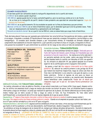 CIRUGIA GENERAL - Leo COSCARELLI:-

     EXAMEN RADIOLÓGICO:
     El derrame podrá ser ostensible desde la radiografía dependiendo de la cuantía del mismo.
     0-100 ml: no lo vamos a poder objetivar.
     100-300 ml: apenas puede borrar el seno costodiafragmático, pero no será muy visible en la rx de frente.
        Se ve bien en la radiografía de perfil, donde el seno presenta una opacidad de concavidad superior: Signo del
       menisco de Fleischner
     500-1500 ml: se ve perfectamente. En los exudados se puede ver la línea de Damoiseau que percutimos.
     Masivos: arriba de 1 500 ml, se ve todo el hemitórax opaco, por la densidad igual que la de los grandes vasos. Pode
        mos ver desplazamiento del mediastino y aplanamiento del diafragma.
     Paciente en decúbito dorsal: Se ve a partir de los 500 ml, como un esmerilado que ocupa todo el hemitórax.


 Todo derrame pleural tiene que ser punzado para determinar las características fisicoquímicas del mismo y poder saber
 si es sangre, trasudado o exudado. El líquido pleural tiene que ser sometido a examen fisicoquímico, bacteriológico y ana-
 tomopatógico. El exudado será drenado siempre y por toracotomía mínima. El trasudado es drenado siempre que
 comprometa marcadamente la función respiratoria y por punción ( el primero lo hace el cirujano, el segundo el clínico).
 ¿Se punzan los exudados? Sí, para determinar su carácter de tal, luego se les coloca un tubo de avenamiento bajo agua.

                                                         PUNCION PLEURAL: TORACOCENTESIS
     FISICO-QUÍMICA DEL EXUDADO:
                                                         Se realiza con marcadisimas normas de asepsia. Indicada para es-
     Peso específico:    > 1020
                                                         tudio del líquido derramado y para drenaje de trasudados que com
     Proteinas:          > 3 gs%
                                                         prometan la función respiratoria. Se realiza en el sitio más decli –
     LDH:                > 200 UI
                                                         ve, paciente sentado con los codos sobre una mesa Infiltrar las
     Prot. Liq pl/plasma > 0.54
                                                         partes blandas hasta la costilla con lidocaína al 0,5% con epinefri
     LDH Liq pl/plasma   > 0.62
                                                         na. Se utilizará un abbocath 14, que pasará apoyado en el borde
                                                         superior de la costilla (para evitar el paquete intercostal)
     QUILOTORAX:
                                                            Se punza a nivel del 8vo espacio intercostal en la línea axilar
     Colesterol y triglicéridos en concentraciones
                                                           posterior. EL abbocat se conecta primero a una jeringa de 20 ml
     iguales a las sanguíneas o superiores.
                                                           que tomará las muestras respectivas, luego se coloca una llave de
      MESOTELIOMA                                          tres vías ( de Robinete ) y se conecta a una guía de suero y a una
      Ácido hialurónico elevado                            bolsa colectora. Evitar el ingreso de aire para no hacer un
      Antigeno Carcino-Embrionario                         neumotórax ( si lo hace es mínimo y se resorbe solo). Raramente
                                                           vemos hemotórax como complicación. Puede dar un shock por
                                                           respuesta vagal, por lo que es de buena técnica premedicar con
DRENAJE PLEURAL POR TORACOTOMIA MINIMA: atropina.
 Se realiza colocando un tubo de plástico flexible, el que estará conectado a un frasco sifón ( bajo agua). Asepsia extre-
ma. Se infiltra con anestesia local y luego se realiza una incisión con bisturí de aprox. 3cm, se divulsiona hasta el espacio
intercostal y luego se introduce un pinza que realizará la apertura de la pleura. Se liberan adherencias en forma digital al
mismo tiempo que se labra acceso al tubo y luego se coloca el tubo. Se fija firmemente. EL tubo debe estar
multifenestrado. La localización del orificio de ingreso depende de lo que se quiera drenar:
Neumotórax: 2º espacio línea medio clavicular o entre la línea axilar anterior y media ( cicatriz menos visible )
Derrame: 5to espacio entre las líneas axilares anterior y media. Cuando es un empiema se pueden colocar dos tubos, uno
en el 2º para instilar antiséptico y otro en el 5º para recogerlo.
Hemoneumotórax o derrame mixto: algunos autores establecen utilizar dos tubos, otros uno bajo multifenestrado que lle –
gue hasta el vértice pulmonar y otros uno descendente, multifenestrado, desde el segundo ( Tubo pescador )
 Se establece un largo de manguera de no menos 60 cm, siempre por debajo del plano del paciente. Durante la inspiración
la presión pleural se hace negativa y eleva la columna unos 20 a 30 cm ( con los 60 cm de manguera nos aseguramos de que
no reingrese al tórax.) ¿CUÁNDO SE RETIRA EL TUBO? EL tubo se retira cuando el débito en 24hs es cero y
cuando la columna no oscila ( gralmente al 5to día ) : esto nos dice que el tubo actúo como cuerpo extraño y a su
alrededor se depositó fibrina y se adosaron las hojas pleurales, dejando un trayecto que al sacar el tubo colapsará.
 
