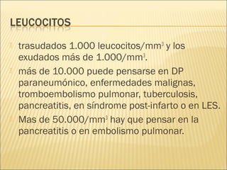    trasudados 1.000 leucocitos/mm3 y los
    exudados más de 1.000/mm3.
   más de 10.000 puede pensarse en DP
    paraneumónico, enfermedades malignas,
    tromboembolismo pulmonar, tuberculosis,
    pancreatitis, en síndrome post-infarto o en LES.
   Mas de 50.000/mm3 hay que pensar en la
    pancreatitis o en embolismo pulmonar.
 