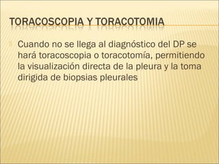    Cuando no se llega al diagnóstico del DP se
    hará toracoscopia o toracotomía, permitiendo
    la visualización directa de la pleura y la toma
    dirigida de biopsias pleurales
 