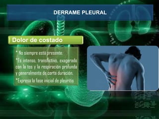 DERRAME PLEURAL
Dolor de costado
* No siempre está presente.
*Es intenso, transfictivo, exagerado
con la tos y la respiración profunda
y generalmente de corta duración.
*Expresa la fase inicial de pleuritis
 
