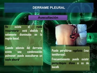 No existe el ruido
respiratorio, está abolido o
solamente disminuido en la
región basal.
Cuando además del derrame
existe una condensación
pulmonar, puede auscultarse un
soplo pleural.
DERRAME PLEURAL
Auscultación
Puede persibirse egofonia (voz
temblorosa).
Frecuentemente puede existir
pectoriloquia áfona o sx de
bacelli..
 