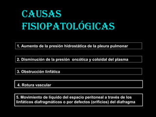 Causas
fisiopatoLÓgiCas
1. Aumento de la presión hidrostática de la pleura pulmonar
2. Disminución de la presión oncótica y coloidal del plasma
3. Obstrucción linfática
5. Movimiento de liquido del espacio peritoneal a través de los
linfáticos diafragmáticos o por defectos (orificios) del diafragma
4. Rotura vascular
 