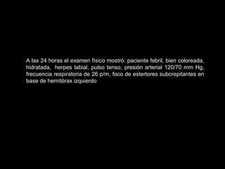 A las 24 horas el examen físico mostró: paciente febril, bien coloreada,
hidratada, herpes labial, pulso tenso, presión arterial 120/70 mm Hg,
frecuencia respiratoria de 26 p/m, foco de estertores subcrepitantes en
base de hemitórax izquierdo
 
