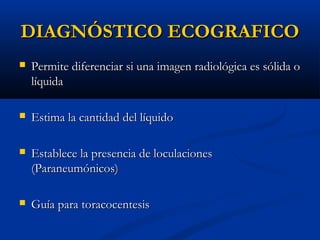 DIAGNÓSTICO ECOGRAFICO


Permite diferenciar si una imagen radiológica es sólida o
líquida



Estima la cantidad del líquido



Establece la presencia de loculaciones
(Paraneumónicos)



Guía para toracocentesis

 