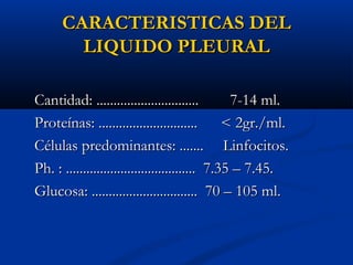 CARACTERISTICAS DEL
LIQUIDO PLEURAL
Cantidad: ..............................
7-14 ml.
Proteínas: .............................
< 2gr./ml.
Células predominantes: ....... Linfocitos.
Ph. : ...................................... 7.35 – 7.45.
Glucosa: ............................... 70 – 105 ml.

 
