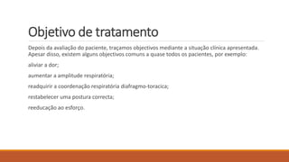 Objetivo de tratamento 
Depois da avaliação do paciente, traçamos objectivos mediante a situação clínica apresentada. 
Apesar disso, existem alguns objectivos comuns a quase todos os pacientes, por exemplo: 
aliviar a dor; 
aumentar a amplitude respiratória; 
readquirir a coordenação respiratória diafragmo-toracica; 
restabelecer uma postura correcta; 
reeducação ao esforço. 
 