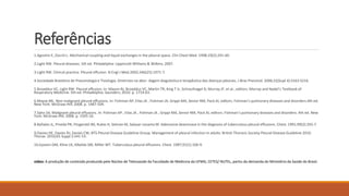 Referências 
1.Agostini E, Zocchi L. Mechanical coupling and liquid exchanges in the pleural space. Clin Chest Med. 1998;19(2):241-60. 
2.Light RW. Pleural diseases. 5th ed. Philadelphia: Lippincott Williams & Wilkins; 2007. 
3.Light RW. Clinical practice. Pleural effusion. N Engl J Med.2002;346(25):1971-7. 
4.Sociedade Brasileira de Pneumologia e Tisiologia. Diretrizes na abor- dagem diagnóstica e terapêutica das doenças pleurais. J Bras Pneumol. 2006;32(Supl 4):S163-S216. 
5.Broaddus VC, Light RW. Pleural effusion. In: Mason RJ, Broaddus VC, Martin TR, King T Jr, Schraufnagel D, Murray JF, et al., editors. Murray and Nadel’s Textbook of 
Respiratory Medicine. 5th ed. Philadelphia: Saunders; 2010. p. 1719-63. 
6.Mayse ML. Non-malignant pleural effusions. In: Fishman AP, Elias JA , Fishman JA, Grippi MA, Senior RM, Pack AI, editors. Fishman’s pulmonary diseases and disorders.4th ed. 
New York: McGraw-Hill; 2008. p. 1487-504. 
7.Sahn SA. Malignant pleural effusions. In: Fishman AP , Elias JA , Fishman JA , Grippi MA, Senior RM, Pack AI, editors. Fishman’s pulmonary diseases and disorders. 4th ed. New 
York:McGraw-Hill; 2008. p. 1505-16. 
8.Bañales JL, Pineda PR, Fitzgerald JM, Rubio H, Selman M, Salazar-LezamaM. Adenosine deaminase in the diagnosis of tuberculous pleural effusions. Chest. 1991;99(2):355-7. 
9.Davies HE, Davies RJ, Davies CW; BTS Pleural Disease Guideline Group. Management of pleural infection in adults: British Thoracic Society Pleural Disease Guideline 2010. 
Thorax. 2010;65 Suppl 2:ii41-53. 
10.Epstein DM, Kline LR, Albelda SM, Miller WT. Tuberculous pleural effusions. Chest. 1987;91(1):106-9. 
video: A produção de conteúdo produzida pelo Núcleo de Telessaúde da Faculdade de Medicina da UFMG, CETES/ NUTEL, partiu da demanda do Ministério da Saúde do Brasil. 
