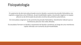 Fisiopatologia 
O surgimento do derrame pleural pode ocorrer devido a aumento da pressão hidrostática nos 
capilares sanguíneos e/ou linfáticos, da permeabilidade capilar, da pressão negativa no espaço 
pleural ou da diminuição da pressão oncótica das proteínas plasmáticas. 
Os transudatos originam-se do aumento da pressão hidrostática. Geralmente indicam que as 
membranas pleurais não estão afetadas. 
Os exsudatos formam-se devido a vazamento de líquido e proteínas ao longo de uma membrana 
capilar alterada com aumento da permeabilidade. 
 