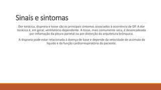 Sinais e sintomas 
Dor torácica, dispneia e tosse são os principais sintomas associados à ocorrência de DP. A dor 
torácica é, em geral, ventilatório-dependente. A tosse, mais comumente seca, é desencadeada 
por inflamação da pleura parietal ou por distorção da arquitetura brônquica. 
A dispneia pode estar relacionada à doença de base e depende da velocidade de acúmulo do 
líquido e da função cardiorrespiratória do paciente. 
 
