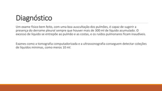 Diagnóstico 
Um exame físico bem feito, com uma boa auscultação dos pulmões, é capaz de sugerir a 
presença do derrame pleural sempre que houver mais de 300 ml de líquido acumulado. O 
excesso de líquido se entrepõe ao pulmão e as costas, e os ruídos pulmonares ficam inaudíveis. 
Exames como a tomografia computadorizada e a ultrassonografia conseguem detectar coleções 
de líquidos mínimas, como meros 10 ml. 
 