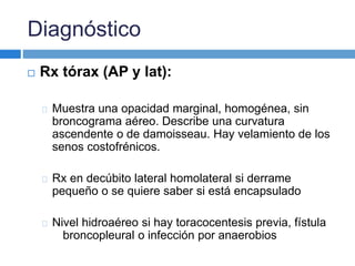 Diagnóstico 
 Rx tórax (AP y lat): 
Muestra una opacidad marginal, homogénea, sin 
broncograma aéreo. Describe una curvatura 
ascendente o de damoisseau. Hay velamiento de los 
senos costofrénicos. 
Rx en decúbito lateral homolateral si derrame 
pequeño o se quiere saber si está encapsulado 
Nivel hidroaéreo si hay toracocentesis previa, fístula 
broncopleural o infección por anaerobios 
 