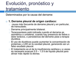 Evolución, pronóstico y 
tratamiento 
Determinados por la causa del derrame: 
 1. Derrame pleural de origen cardíaco: 
causa más frecuente de derrame pleural y en particular, 
de transudado. 
Derrame principalmente bilateral. 
Toracocentesis está indicada cuando el derrame es 
asimétrico o unilateral, cuando hay presencia de fiebre o 
dolor torácico, o persistencia del derrame pese a terapia 
diurética. 
El uso de diuréticos puede aumentar la concentración de 
proteínas y LDH en la cavidad pleural, generando así un 
falso exudado pleural. 
El tratamiento es el de la insuficiencia cardíaca y a veces 
es necesario evacuar 0.5 – 1.5 lt de líquido pleural para 
aliviar más rápido la disnea. 
 