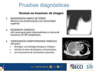 Pruebas diagnósticas 
Tècnicas no invasivas: de imagen 
1. RADIOGRAFÍA SIMPLE DE TÓRAX 
Mostra una condensación con concavidad 
superior. 
1. ECOGRAFÍA TORÁCICA 
Util como guía para toracocéntesis o toma de 
muestras en DP neoplásicos. 
1. TOMOGRAFÍA COMPUTERIZADA TORÁCICA 
Util para: 
o distinguir una etiología benigna y maligna; 
o orientar la toma de biopsias y toracoscopia; 
o ver la presencia de loculaciones plaurales. 
 