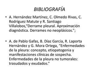 BIBLIOGRAFÍA 
• A. Hernández Martínez, C. Olmedo Rivas, C. 
Rodríguez Matute y R. Santiago 
Villalobos,“Derrame pleural. Aproximación 
diagnóstica. Derrames no neoplásicos.”; 
• A. de Pablo Gafas, B. Díaz García, R. Laporta 
Hernández y G. Mora Ortega, “Enfermedades 
de la pleura: concepto, etiopatogenia y 
manifestaciones clínicas de sospecha. 
Enfermedades de la pleura no tumorales: 
trasudados y exudados.” 

