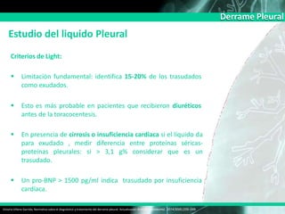 Derrame Pleural
Estudio del liquido Pleural
Victoria Villena Garrido, Normativa sobre el diagnóstico y tratamiento del derrame pleural. Actualización Arch Bronconeumol. 2014;50(6):235–249
Criterios de Light:
 Limitación fundamental: identifica 15-20% de los trasudados
como exudados.
 Esto es más probable en pacientes que recibieron diuréticos
antes de la toracocentesis.
 En presencia de cirrosis o insuficiencia cardiaca si el líquido da
para exudado , medir diferencia entre proteínas séricas-
proteínas pleurales: si > 3,1 g% considerar que es un
trasudado.
 Un pro-BNP > 1500 pg/ml indica trasudado por insuficiencia
cardíaca.
 