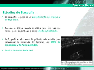 Derrame Pleural
Estudios de Ecografía
 La ecografía torácica es un procedimiento no invasivo y
de bajo costo.
 Durante la última década se utiliza cada vez mas por
neumólogos, sin embargo a es un estudio subutilizado.
 La Ecografía es el examen de gabinete más sensible para
determinar la presencia de derrame con 100% de
sensibilidad y 99.7 de especifidad.
 Detecta Derrames desde 5ml
Victoria Villena Garrido, Normativa sobre el diagnóstico y tratamiento del derrame pleural. Actualización Arch Bronconeumol. 2014;50(6):235–249
 