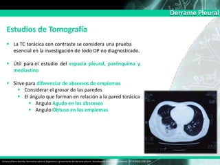 Derrame Pleural
Estudios de Tomografía
 La TC torácica con contraste se considera una prueba
esencial en la investigación de todo DP no diagnosticado.
 Útil para el estudio del espacio pleural, parénquima y
mediastino
 Sirve para diferenciar de abscesos de empiemas
 Considerar el grosor de las paredes
 El ángulo que forman en relación a la pared torácica
 Angulo Agudo en los abscesos
 Angulo Obtuso en los empiemas
Victoria Villena Garrido, Normativa sobre el diagnóstico y tratamiento del derrame pleural. Actualización Arch Bronconeumol. 2014;50(6):235–249
 