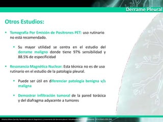 Derrame Pleural
Otros Estudios:
 Tomografía Por Emisión de Positrones PET: uso rutinario
no está recomendado.
 Su mayor utilidad se centra en el estudio del
derrame maligno donde tiene 97% sensibilidad y
88.5% de especificidad
 Resonancia Magnética Nuclear: Esta técnica no es de uso
rutinario en el estudio de la patología pleural.
 Puede ser útil en diferenciar patología benigna v/s
maligna
 Demostrar infiltración tumoral de la pared torácica
y del diafragma adyacente a tumores
Victoria Villena Garrido, Normativa sobre el diagnóstico y tratamiento del derrame pleural. Actualización Arch Bronconeumol. 2014;50(6):235–249
 