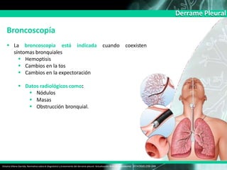 Derrame Pleural
Broncoscopía
 La broncoscopia
Victoria Villena Garrido, Normativa sobre el diagnóstico y tratamiento del derrame pleural. Actualización Arch Bronconeumol. 2014;50(6):235–249
está indicada cuando coexisten
síntomas bronquiales
 Hemoptisis
 Cambios en la tos
 Cambios en la expectoración
 Datos radiológicos como:
 Nódulos
 Masas
 Obstrucción bronquial.
 
