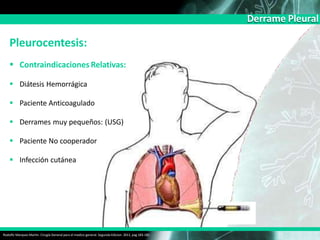 Derrame Pleural
Pleurocentesis:
 Contraindicaciones Relativas:
 Diátesis Hemorrágica
 Paciente Anticoagulado
 Derrames muy pequeños: (USG)
 Paciente No cooperador
 Infección cutánea
Rodolfo Marquez Martin. Cirugía General para el medico general. Segunda Edicion. 2011, pag 183-185
 
