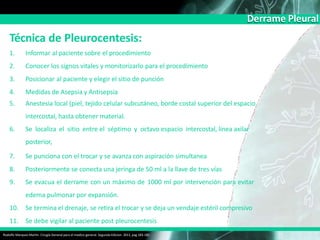 Derrame Pleural
Técnica de Pleurocentesis:
Rodolfo Marquez Martin. Cirugía General para el medico general. Segunda Edicion. 2011, pag 183-185
1. Informar al paciente sobre el procedimiento
2. Conocer los signos vitales y monitorizarlo para el procedimiento
3. Posicionar al paciente y elegir el sitio de punción
4. Medidas de Asepsia y Antisepsia
5. Anestesia local (piel, tejido celular subcutáneo, borde costal superior del espacio
intercostal, hasta obtener material.
6. Se localiza el sitio entre el séptimo y octavo espacio intercostal, línea axilar
posterior,
7. Se punciona con el trocar y se avanza con aspiración simultanea
8. Posteriormente se conecta una jeringa de 50 ml a la llave de tres vías
9. Se evacua el derrame con un máximo de 1000 ml por intervención para evitar
edema pulmonar por expansión.
10. Se termina el drenaje, se retira el trocar y se deja un vendaje estéril compresivo
11. Se debe vigilar al paciente post pleurocentesis
 