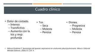 • Dolor de costado.
– Intenso
– Transfictivo
– Aumenta con la
tos y resp.
profunda
• Tos.
– Seca
– Molesta
– Penosa
• Disnea.
– Progresiva
– Molesta
– Penosa
Cuadro clínico
• Rébora Gutiérrez F. Semiología del aparato respiratorio en síndromes pleuropulmonares. México: Editorial
Méndez Editores, 2009;171-219. 4.
 
