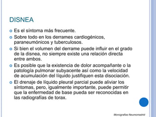 DISNEA
 Es el síntoma más frecuente.
 Sobre todo en los derrames cardiogénicos,
paraneumónicos y tuberculosos.
 Si bien el volumen del derrame puede influir en el grado
de la disnea, no siempre existe una relación directa
entre ambos.
 Es posible que la existencia de dolor acompañante o la
patología pulmonar subyacente así como la velocidad
de acumulación del líquido justifiquen esta disociación.
 El drenaje de líquido pleural parcial puede aliviar los
síntomas, pero, igualmente importante, puede permitir
que la enfermedad de base pueda ser reconocidas en
las radiografías de torax.
Monografias Neumomadrid
 