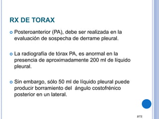 RX DE TORAX
 Posteroanterior (PA), debe ser realizada en la
evaluación de sospecha de derrame pleural.
 La radiografía de tórax PA, es anormal en la
presencia de aproximadamente 200 ml de líquido
pleural.
 Sin embargo, sólo 50 ml de líquido pleural puede
producir borramiento del ángulo costofrénico
posterior en un lateral.
BTS
 