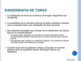 RADIOGRAFIA DE TORAX
 La radiografía de tórax es la técnica de imagen diagnóstica por
excelencia.
 La posibilidad de un derrame pleural se debe considerar siempre
que un paciente tiene una radiografía de tórax anormal.
 Dos factores principales que influyen en la distribución de líquido
libre en la cavidad pleural:
 En primer lugar, el líquido se acumula en la parte más declive de la
cavidad torácica debido a que el pulmón es menos denso que el líquido
pleural.
 En segundo lugar, debido a su retracción elástica, los alveolos de lóbulos
inferiores tienen mas tendencia al colapso.
 Cuando el px esta en posición vertical, el líquido se acumula
primero entre la superficie inferior del lóbulo inferior y el
diafragma.
Murray Nadel
 