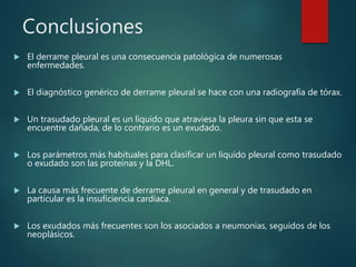 Conclusiones
 El derrame pleural es una consecuencia patológica de numerosas
enfermedades.
 El diagnóstico genérico de derrame pleural se hace con una radiografía de tórax.
 Un trasudado pleural es un líquido que atraviesa la pleura sin que esta se
encuentre dañada, de lo contrario es un exudado.
 Los parámetros más habituales para clasificar un líquido pleural como trasudado
o exudado son las proteínas y la DHL.
 La causa más frecuente de derrame pleural en general y de trasudado en
particular es la insuficiencia cardíaca.
 Los exudados más frecuentes son los asociados a neumonías, seguidos de los
neoplásicos.
 