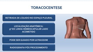 TORACOCENTESE
RETIRADA DE LÍQUIDO NO ESPAÇO PLEURAL
LOCALIZAÇÃO ANATÔMICA:
9º EIC LINHA HEMIESCAPULAR LADO
ACOMETIDO
PODE SER GUIADO POR ULTRASSOM
RADIOGRAFIA PÓS PROCEDIMENTO
 