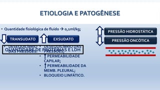 ETIOLOGIA E PATOGÊNESE
• Quantidade fisiológica de fluido  0,1ml/kg;
PRESSÃO HIDROSTÁTICA
PRESSÃO ONCÓTICA
• DESEQUILÍBRIO
DAS PRESSÕES.
• DESEQUILÍBRIO DAS
PRESSÕES;
• PERMEABILIDADE
CAPILAR;
• PERMEABILIDADE DA
MEMB. PLEURAL;
• BLOQUEIO LINFÁTICO.
TRANSUDATO EXSUDATO
QUANTIDADE DE PROTEÍNAS E LDH
 