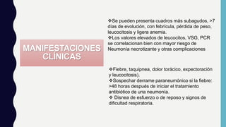 MANIFESTACIONES
CLÍNICAS
Fiebre, taquipnea, dolor torácico, expectoración
y leucocitosis).
Sospechar derrame paraneumónico si la fiebre:
>48 horas después de iniciar el tratamiento
antibiótico de una neumonía.
 Disnea de esfuerzo o de reposo y signos de
dificultad respiratoria.
Se pueden presenta cuadros más subagudos, >7
días de evolución, con febrícula, pérdida de peso,
leucocitosis y ligera anemia.
Los valores elevados de leucocitos, VSG, PCR
se correlacionan bien con mayor riesgo de
Neumonía necrotizante y otras complicaciones
 