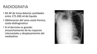 RADIOGRAFIA
• RX AP de torax detecta cantidades
entre 175-200 ml de liquido
• Obliteracion del seno costo-frenico,
costo-diafragmatico
• Si el derrame es grande:
ensanchamiento de los espacios
intercostales y desplazamiento del
mediastino
 