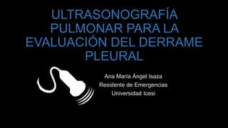 ULTRASONOGRAFÍA
PULMONAR PARA LA
EVALUACIÓN DEL DERRAME
PLEURAL
Ana María Ángel Isaza
Residente de Emergencias
Universidad Icesi
 