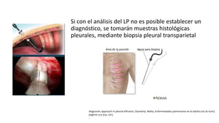 Si con el análisis del LP no es posible establecer un
diagnóstico, se tomarán muestras histológicas
pleurales, mediante biopsia pleural transparietal
diagnostic approach in pleural effusion, Oyonarte, Maite, Enfermedades pulmonares en el adulto,vol.26 num3
páginas 313-324, 2015
.
 
