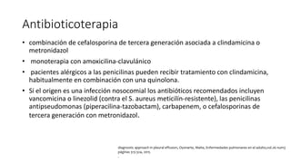 Antibioticoterapia
• combinación de cefalosporina de tercera generación asociada a clindamicina o
metronidazol
• monoterapia con amoxicilina-clavulánico
• pacientes alérgicos a las penicilinas pueden recibir tratamiento con clindamicina,
habitualmente en combinación con una quinolona.
• Si el origen es una infección nosocomial los antibióticos recomendados incluyen
vancomicina o linezolid (contra el S. aureus meticilín-resistente), las penicilinas
antipseudomonas (piperacilina-tazobactam), carbapenem, o cefalosporinas de
tercera generación con metronidazol.
diagnostic approach in pleural effusion, Oyonarte, Maite, Enfermedades pulmonares en el adulto,vol.26 num3
páginas 313-324, 2015
.
 