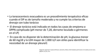 • La toracocentesis evacuadora es un procedimiento terapéutico eficaz
cuando el DP es de tamaño moderado y no cumple los criterios de
drenaje con tubo torácico
• El drenaje torácico está indicado en todos los casos de empiema o
DPPN complicado (pH menor de 7,20, derrame loculado o gérmenes
en el LP)
• En caso de no disponer de la determinación de pH, la glucosa menor
de 60 mg/dl y la LDH mayor de 1.000 U/l son útiles para identificar la
necesidad de un drenaje pleural1
diagnostic approach in pleural effusion, Oyonarte, Maite, Enfermedades pulmonares en el adulto,vol.26 num3
páginas 313-324, 2015
.
 